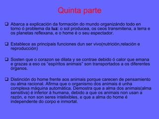 Quinta parte Abarca a explicación da formación do mundo organizándo todo en torno ó problema da  luz : o sol producea, os ceos transmitena, a terra e os planetas reflexana, e o home é o seu espectador. Establece as principais funciones dun ser vivo(nutrición,relación e reproducción)  Sosten que o corazon se dilata y se contrae debido ó calor que emana e grazas a eso os “espíritos animais” son transportados a os diferentes órganos. Distinción do home frente aos animais porque carecen de pensamiento ou alma racional. Afirma que o organismo dos animais é unha complexa máquina automática. Demostra que a alma dos animais(alma sensitiva) é inferior á humana, debido a que os animais non usan a razón, e non son seres intelixibles, e que a alma do home é independente do corpo e inmortal. 