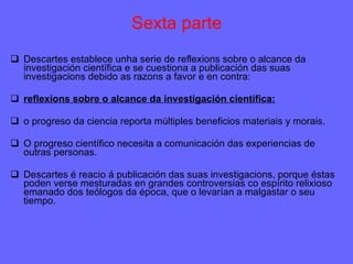 Sexta parte Descartes establece unha serie de reflexions sobre o alcance da investigación científica e se cuestiona a publicación das suas investigacions debido as razons a favor e en contra: reflexions sobre o alcance da investigación científica: o progreso da ciencia reporta múltiples beneficios materiais y morais. O progreso científico necesita a comunicación das experiencias de outras personas. Descartes é reacio á publicación das suas investigacions, porque éstas poden verse mesturadas en grandes controversias co espírito relixioso emanado dos teólogos da época, que o levarían a malgastar o seu tiempo. 