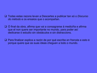 Todas estas razons levan a Descartes a publicar tan só o  Discurso do método  e os ensaios que o acompañan.  Ó final da obra, afirma que vai a consagrarse á mediciña e afirma que el non quere ser importante no mundo, para poder así dedicarse ó estudio sin obstáculos e sin distraccions. Para finalizar explica a razón de por qué escribe en francés e esto é porque quere que as suas ideas cheguen a todo o mundo. 