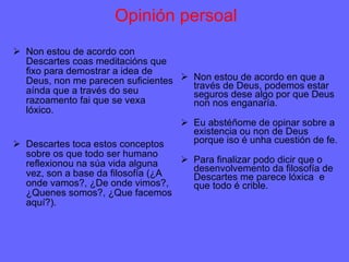 Opinión persoal Non estou de acordo con Descartes coas meditacións que fixo para demostrar a idea de Deus, non me parecen suficientes aínda que a través do seu razoamento fai que se vexa lóxico. Descartes toca estos conceptos sobre os que todo ser humano reflexionou na súa vida alguna vez, son a base da filosofía (¿A onde vamos?, ¿De onde vimos?, ¿Quenes somos?, ¿Que facemos aquí?). Non estou de acordo en que a través de Deus, podemos estar seguros dese algo por que Deus non nos enganaría. Eu abstéñome de opinar sobre a existencia ou non de Deus porque iso é unha cuestión de fe. Para finalizar podo dicir que o desenvolvemento da filosofía de Descartes me parece lóxica  e que todo é crible.  