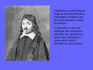 Finalizamos cunha famosa frase do primeiro filósofo e matemático moderno que tivo tanto prestixio o longo da historia: “ A  filosofía é a que nos distingue dos salvaxes e bárbaros; as nacións son tanto máis civilizadas e cultas canto mellor filosofan os seus homes.”  