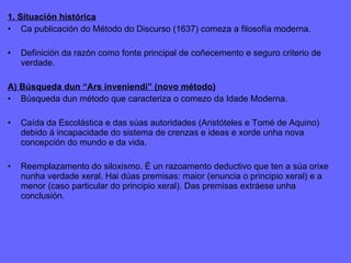 1. Situación histórica Ca publicación do Método do Discurso (1637) comeza a filosofía moderna. Definición da razón como fonte principal de coñecemento e seguro criterio de verdade. A) Búsqueda dun “Ars inveniendi” (novo método) Búsqueda dun método que caracteriza o comezo da Idade Moderna. Caída da Escolástica e das súas autoridades (Aristóteles e Tomé de Aquino) debido á incapacidade do sistema de crenzas e ideas e xorde unha nova concepción do mundo e da vida. Reemplazamento do siloxismo. É un razoamento deductivo que ten a súa orixe nunha verdade xeral. Hai dúas premisas: maior (enuncia o principio xeral) e a menor (caso particular do principio xeral). Das premisas extráese unha conclusión. 
