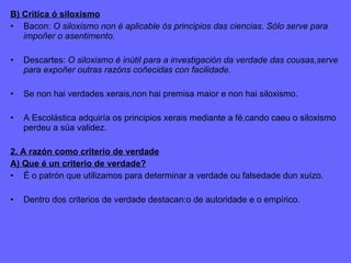 B) Crítica ó siloxismo Bacon:  O siloxismo non é aplicable ós principios das ciencias. Sólo serve para impoñer o asentimento. Descartes:  O siloxismo é inútil para a investigación da verdade das cousas,serve para expoñer outras razóns coñecidas con facilidade. Se non hai verdades xerais,non hai premisa maior e non hai siloxismo. A Escolástica adquiría os principios xerais mediante a fé,cando caeu o siloxismo perdeu a súa validez. 2. A razón como criterio de verdade A) Que é un criterio de verdade? É o patrón que utilizamos para determinar a verdade ou falsedade dun xuízo. Dentro dos criterios de verdade destacan:o de autoridade e o empírico. 