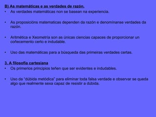 B) As matemáticas e as verdades de razón. As verdades matemáticas non se basean na experiencia. As proposicións matematicas dependen da razón e denomínanse verdades da razón. Aritmética e Xeometría son as únicas ciencias capaces de proporcionar un coñecemento certo e indudable. Uso das matemáticas para a búsqueda das primeiras verdades certas. 3. A filosofía cartesiana Os primerios principios teñen que ser evidentes e indudables. Uso da “dúbida metódica” para eliminar toda falsa verdade e observar se queda algo que realmente sexa capaz de resistir a dúbida. 