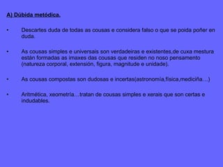 A) Dúbida metódica. Descartes duda de todas as cousas e considera falso o que se poida poñer en duda. As cousas simples e universais son verdadeiras e existentes,de cuxa mestura están formadas as imaxes das cousas que residen no noso pensamento (natureza corporal, extensión, figura, magnitude e unidade). As cousas compostas son dudosas e incertas(astronomía,física,mediciña…) Aritmética, xeometría…tratan de cousas simples e xerais que son certas e indudables. 