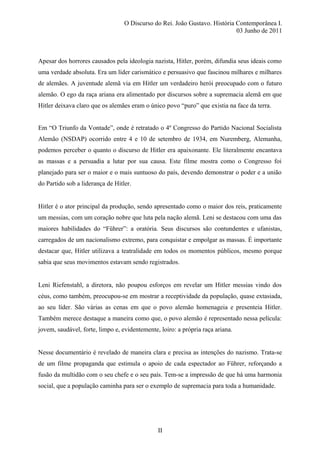 O Discurso do Rei. João Gustavo. História Contemporânea I.
03 Junho de 2011
Apesar dos horrores causados pela ideologia nazista, Hitler, porém, difundia seus ideais como
uma verdade absoluta. Era um líder carismático e persuasivo que fascinou milhares e milhares
de alemães. A juventude alemã via em Hitler um verdadeiro herói preocupado com o futuro
alemão. O ego da raça ariana era alimentado por discursos sobre a supremacia alemã em que
Hitler deixava claro que os alemães eram o único povo “puro” que existia na face da terra.
Em “O Triunfo da Vontade”, onde é retratado o 4º Congresso do Partido Nacional Socialista
Alemão (NSDAP) ocorrido entre 4 e 10 de setembro de 1934, em Nuremberg, Alemanha,
podemos perceber o quanto o discurso de Hitler era apaixonante. Ele literalmente encantava
as massas e a persuadia a lutar por sua causa. Este filme mostra como o Congresso foi
planejado para ser o maior e o mais suntuoso do país, devendo demonstrar o poder e a união
do Partido sob a liderança de Hitler.
Hitler é o ator principal da produção, sendo apresentado como o maior dos reis, praticamente
um messias, com um coração nobre que luta pela nação alemã. Leni se destacou com uma das
maiores habilidades do “Führer”: a oratória. Seus discursos são contundentes e ufanistas,
carregados de um nacionalismo extremo, para conquistar e empolgar as massas. É importante
destacar que, Hitler utilizava a teatralidade em todos os momentos públicos, mesmo porque
sabia que seus movimentos estavam sendo registrados.
Leni Riefenstahl, a diretora, não poupou esforços em revelar um Hitler messias vindo dos
céus, como também, preocupou-se em mostrar a receptividade da população, quase extasiada,
ao seu líder. São várias as cenas em que o povo alemão homenageia e presenteia Hitler.
Também merece destaque a maneira como que, o povo alemão é representado nessa película:
jovem, saudável, forte, limpo e, evidentemente, loiro: a própria raça ariana.
Nesse documentário é revelado de maneira clara e precisa as intenções do nazismo. Trata-se
de um filme propaganda que estimula o apoio de cada espectador ao Führer, reforçando a
fusão da multidão com o seu chefe e o seu país. Tem-se a impressão de que há uma harmonia
social, que a população caminha para ser o exemplo de supremacia para toda a humanidade.
II
 