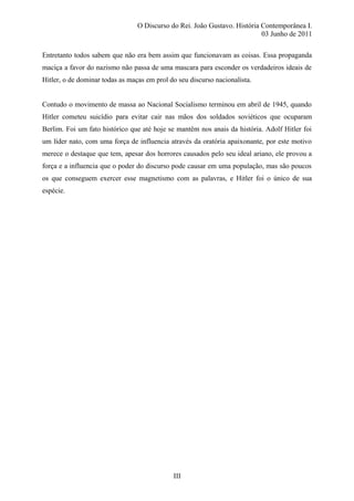 O Discurso do Rei. João Gustavo. História Contemporânea I.
03 Junho de 2011
Entretanto todos sabem que não era bem assim que funcionavam as coisas. Essa propaganda
maciça a favor do nazismo não passa de uma mascara para esconder os verdadeiros ideais de
Hitler, o de dominar todas as maças em prol do seu discurso nacionalista.
Contudo o movimento de massa ao Nacional Socialismo terminou em abril de 1945, quando
Hitler cometeu suicídio para evitar cair nas mãos dos soldados soviéticos que ocuparam
Berlim. Foi um fato histórico que até hoje se mantêm nos anais da história. Adolf Hitler foi
um líder nato, com uma força de influencia através da oratória apaixonante, por este motivo
merece o destaque que tem, apesar dos horrores causados pelo seu ideal ariano, ele provou a
força e a influencia que o poder do discurso pode causar em uma população, mas são poucos
os que conseguem exercer esse magnetismo com as palavras, e Hitler foi o único de sua
espécie.
III
 