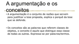 A argumentação e os
conceitos
• A argumentação é o conjunto de razões que servem
para justificar a tese proposta, explica o porquê da tese
que se defende.
• Os conceitos são as palavras que referem classes de
objetos, o conceito é aquilo que distingue essa classe
de todas as outras. Expressa-se por palavras/termos.
 