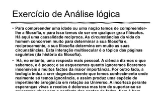 Exercício de Análise lógica
• Para compreender uma idade ou uma nação temos de compreender-
lhe a filosofia, e para isso temos de ser em qualquer grau filósofos.
Há aqui uma causalidade recíproca. As circunstâncias da vida do
homem concorrem muito para determinar a sua filosofia e,
reciprocamente, a sua filosofia determina em muito as suas
circunstâncias. Esta interação multisecular é o tópico das páginas
seguintes (da história da filosofia).
• Há, no entanto, uma resposta mais pessoal. A ciência diz-nos o que
sabemos, e é pouco; e se esquecemos quanto ignoramos ficaremos
insensíveis a muitos factos da maior importância. Por outro lado, a
teologia induz a crer dogmaticamente que temos conhecimento onde
realmente só temos ignorância, e assim produz uma espécie de
impertinente arrogância em relação ao Universo. A incerteza perante
esperanças vivas e receios é dolorosa mas tem de suportar-se se
 
