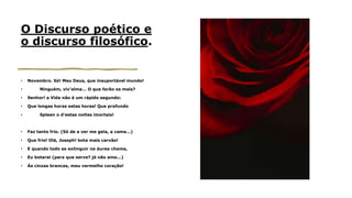 O Discurso poético e
o discurso filosófico.
• Novembro. Só! Meu Deus, que insuportável mundo!
• Ninguém, viv'alma... O que farão os mais?
• Senhor! a Vida não é um rápido segundo:
• Que longas horas estas horas! Que profundo
• Spleen o d’estas noites imortais!
• Faz tanto frio. (Só de a ver me gela, a cama...)
• Que frio! Olá, Joseph! bota mais carvão!
• E quando todo se extinguir na áurea chama,
• Eu botarei (para que serve? já não ama...)
• Às cinzas brancas, meu vermelho coração!
 