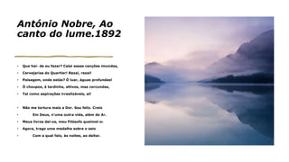 António Nobre, Ao
canto do lume.1892
• Que hei- de eu fazer? Calai essas canções imundas,
• Cervejarias do Quartier! Rezai, rezai!
• Paisagem, onde estás? Ó luar, águas profundas!
• Ó choupos, à tardinha, altivos, mas corcundas,
• Tal como aspirações irrealizáveis, ai!
• Não me tortura mais a Dor. Sou feliz. Creio
• Em Deus, n’uma outra vida, além do Ar.
• Meus livros dei-os, meu Filósofo queimei-o:
• Agora, trago uma medalha sobre o seio
• Com a qual falo, às noites, ao deitar.
 
