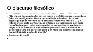 O discurso filosófico
• “Os males do mundo devem-se tanto a defeitos morais quanto à
falta de inteligência. Mas a humanidade não descobriu até
agora qualquer método para erradicar defeitos morais [...] A
inteligência, pelo contrário, aperfeiçoa-se facilmente por meio
de métodos que todos os educadores competentes conhecem.
Logo, até se descobrir um método para ensinar a virtude, o
progresso terá de ser alcançado por meio do aperfeiçoamento
da inteligência e não da moral.”
• Bertrand Russell
•
 