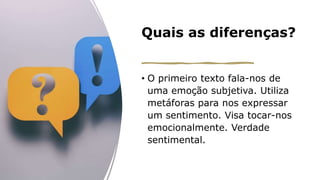 Quais as diferenças?
• O primeiro texto fala-nos de
uma emoção subjetiva. Utiliza
metáforas para nos expressar
um sentimento. Visa tocar-nos
emocionalmente. Verdade
sentimental.
 