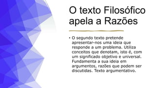 O texto Filosófico
apela a Razões
• O segundo texto pretende
apresentar-nos uma ideia que
responde a um problema. Utiliza
conceitos que denotam, isto é, com
um significado objetivo e universal.
Fundamenta a sua ideia em
argumentos, razões que podem ser
discutidas. Texto argumentativo.
 