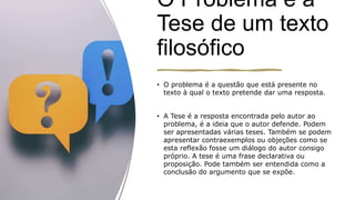 O Problema e a
Tese de um texto
filosófico
• O problema é a questão que está presente no
texto à qual o texto pretende dar uma resposta.
• A Tese é a resposta encontrada pelo autor ao
problema, é a ideia que o autor defende. Podem
ser apresentadas várias teses. Também se podem
apresentar contraexemplos ou objeções como se
esta reflexão fosse um diálogo do autor consigo
próprio. A tese é uma frase declarativa ou
proposição. Pode também ser entendida como a
conclusão do argumento que se expõe.
 