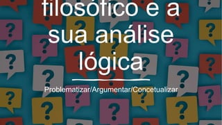 filosófico e a
sua análise
lógica
Problematizar/Argumentar/Concetualizar
 