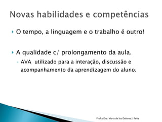 O tempo, a linguagem e o trabalho é outro! A qualidade c/ prolongamento da aula. AVA  utilizado para a interação, discussão e acompanhamento da aprendizagem do aluno.  Prof.a Dra. Maria de los Dolores J. Peña 