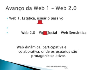 Web 1. Estática, usuário passivo Web 2.0 – Web Social – Web Semântica Web dinâmica, participativa e  colaborativa, onde os usuários são  protagonistas ativos Prof.a Dra. Maria de los Dolores J. Peña 
