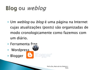 Um  weblog  ou  blog  é uma página na Internet cujas atualizações (posts) são organizadas de modo cronologicamente como fazemos com um diário.  Ferramenta free  Wordpress Blogger Prof.a Dra. Maria de los Dolores J. Peña 