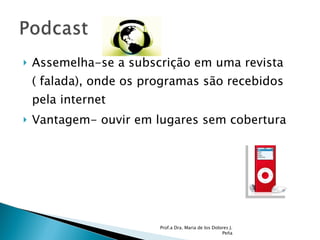 Assemelha-se a subscrição em uma revista ( falada), onde os programas são recebidos pela internet Vantagem- ouvir em lugares sem cobertura Prof.a Dra. Maria de los Dolores J. Peña 