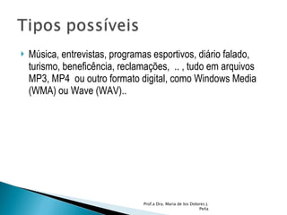 Música, entrevistas, programas esportivos, diário falado, turismo, beneficência, reclamações,  .. , tudo em arquivos MP3, MP4  ou outro formato digital, como Windows Media (WMA) ou Wave (WAV).. Prof.a Dra. Maria de los Dolores J. Peña 