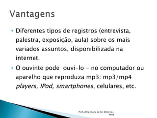 Diferentes tipos de registros (entrevista, palestra, exposição, aula) sobre os mais variados assuntos, disponibilizada na internet.  O ouvinte pode  ouvi-lo - no computador ou  aparelho que reproduza mp3: mp3/mp4  players, IPod, smartphones , celulares, etc.  Prof.a Dra. Maria de los Dolores J. Peña 