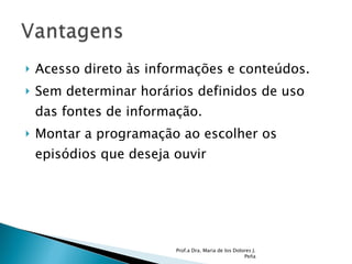 Acesso direto às informações e conteúdos. Sem determinar horários definidos de uso das fontes de informação. Montar a programação ao escolher os episódios que deseja ouvir  Prof.a Dra. Maria de los Dolores J. Peña 