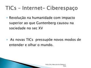 Revolução na humanidade com impacto superior ao que Guntenberg causou na sociedade no sec XV As novas TICs  pressupõe novos modos de entender e olhar o mundo.  Prof.a Dra. Maria de los Dolores J. Peña 