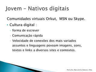Comunidades virtuais Orkut,  MSN ou Skype.  Cultura digital :  forma de escrever Comunicação rápida Velocidade de conexões dos mais variados assuntos e linguagens povoam imagens, sons, textos e links a diversos sites e contextos.  Prof.a Dra. Maria de los Dolores J. Peña 