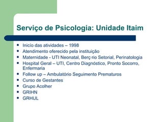 Serviço de Psicologia: Unidade Itaim Inicío das atividades – 1998 Atendimento oferecido pela instituição Maternidade - UTI Neonatal, Berçário Setorial, Perinatologia Hospital Geral – UTI, Centro Diagnóstico, Pronto Socorro, Enfermaria Follow up – Ambulatório Seguimento Prematuros Curso de Gestantes Grupo Acolher GRIHN GRHUL  
