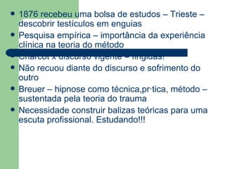 1876 recebeu uma bolsa de estudos – Trieste – descobrir testículos em enguias Pesquisa empírica – importância da experiência clínica na teoria do método Charcot x discurso vigente = fingidas! Não recuou diante do discurso e sofrimento do outro Breuer – hipnose como técnica,prática, método – sustentada pela teoria do trauma  Necessidade construir balizas teóricas para uma escuta profissional. Estudando!!! 