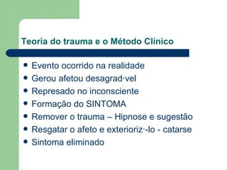 Teoria do trauma e o Método Clínico Evento ocorrido na realidade Gerou afetou desagradável Represado no inconsciente Formação do SINTOMA Remover o trauma – Hipnose e sugestão Resgatar o afeto e exteriorizá-lo - catarse Sintoma eliminado 
