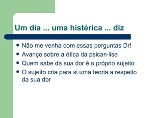 Um dia ... uma histérica ... diz Não me venha com essas perguntas Dr! Avanço sobre a ética da psicanálise Quem sabe da sua dor é o próprio sujeito O sujeito cria para si uma teoria a respeito da sua dor 