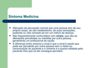 Sintoma Medicina  Alteração da percepção normal que uma pessoa tem de seu próprio corpo, do seu metabolismo, de suas sensações, podendo ou não consistir-se em um indício de  doença . São frequentemente confundidos com  sinais , que são as alterações percebidas ou medidas por outra pessoa, geralmente um profissional de saúde. A diferença entre sintoma e sinal é que o sinal é aquilo que pode ser percebido por outra pessoa sem o relato ou comunicação do paciente e o sintoma é a queixa relatada pelo paciente mas que só ele consegue perceber. 