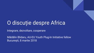O discuție despre Africa
Integrare, dezvoltare, cooperare
Mădălin Blidaru, AU-EU Youth Plug-In Initiative fellow
București, 8 martie 2018
 
