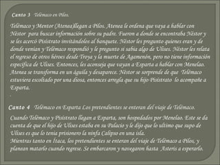 Canto 3 Telémaco en Pilos.

Telémaco y Mentor (Atenea)llegan a Pilos. Atenea le ordena que vaya a hablar con
Néstor para buscar información sobre su padre. Fueron a donde se encontraba Néstor y
se les acercó Pisístrato invitándolos al banquete. Néstor les pregunto quienes eran y de
donde venían y Telémaco respondió y le pregunto si sabia algo de Ulises. Néstor les relata
el regreso de otros héroes desde Troya y la muerte de Agamenón, pero no tiene información
específica de Ulises. Entonces, les aconseja que vayan a Esparta a hablar con Menelao.
Atenea se transforma en un águila y desaparece. Néstor se sorprende de que Telémaco
estuviera escoltado por una diosa, entonces arregla que su hijo Pisístrato lo acompañe a
Esparta.
.

Canto 4 Telémaco en Esparta Los pretendientes se enteran del viaje de Telémaco.
Cuando Telémaco y Pisístrato llegan a Esparta, son hospedados por Menelao. Este se da
cuenta de que el hijo de Ulises estaba en su Palacio y le dijo que lo ultimo que supo de
Ulises es que lo tenia prisionero la ninfa Calipso en una isla.
Mientras tanto en Ítaca, los pretendientes se enteran del viaje de Telémaco a Pilos, y
planean matarlo cuando regrese. Se embarcaron y navegaron hasta Asteris a esperarlo.
 