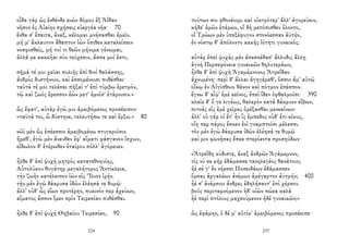 οἶδα γὰρ ὡς ἐνθένδε κιὼν δόμου ἐξ Ἀΐδαο
νῆσον ἐς Αἰαίην σχήσεις εὐεργέα νῆα· 70
ἔνθα σ' ἔπειτα, ἄναξ, κέλομαι μνήσασθαι ἐμεῖο.
μή μ' ἄκλαυτον ἄθαπτον ἰὼν ὄπιθεν καταλείπειν
νοσφισθείς, μή τοί τι θεῶν μήνιμα γένωμαι,
ἀλλά με κακκῆαι σὺν τεύχεσιν, ἅσσα μοί ἐστι,
σῆμά τέ μοι χεῦαι πολιῆς ἐπὶ θινὶ θαλάσσης,
ἀνδρὸς δυστήνοιο, καὶ ἐσσομένοισι πυθέσθαι·
ταῦτά τέ μοι τελέσαι πῆξαί τ' ἐπὶ τύμβῳ ἐρετμόν,
τῷ καὶ ζωὸς ἔρεσσον ἐὼν μετ' ἐμοῖσ' ἑτάροισιν.»
ὣς ἔφατ', αὐτὰρ ἐγώ μιν ἀμειβόμενος προσέειπον·
«ταῦτά τοι, ὦ δύστηνε, τελευτήσω τε καὶ ἕρξω.» 80
νῶϊ μὲν ὣς ἐπέεσσιν ἀμειβομένω στυγεροῖσιν
ἥμεθ', ἐγὼ μὲν ἄνευθεν ἐφ' αἵματι φάσγανον ἴσχων,
εἴδωλον δ' ἑτέρωθεν ἑταίρου πόλλ' ἀγόρευεν.
ἦλθε δ' ἐπὶ ψυχὴ μητρὸς κατατεθνηυίης,
Αὐτολύκου θυγάτηρ μεγαλήτορος Ἀντίκλεια,
τὴν ζωὴν κατέλειπον ἰὼν εἰς Ἴλιον ἱρήν.
τὴν μὲν ἐγὼ δάκρυσα ἰδὼν ἐλέησά τε θυμῷ·
ἀλλ' οὐδ' ὧς εἴων προτέρην, πυκινόν περ ἀχεύων,
αἵματος ἄσσον ἴμεν πρὶν Τειρεσίαο πυθέσθαι.
ἦλθε δ' ἐπὶ ψυχὴ Θηβαίου Τειρεσίαο, 90
224
τούτων σοι φθονέοιμι καὶ οἰκτρότερ' ἄλλ' ἀγορεύειν,
κήδε' ἐμῶν ἑτάρων, οἳ δὴ μετόπισθεν ὄλοντο,
οἳ Τρώων μὲν ὑπεξέφυγον στονόεσσαν ἀϋτήν,
ἐν νόστῳ δ' ἀπόλοντο κακῆς ἰότητι γυναικός.
αὐτὰρ ἐπεὶ ψυχὰς μὲν ἀπεσκέδασ' ἄλλυδις ἄλλῃ
ἁγνὴ Περσεφόνεια γυναικῶν θηλυτεράων,
ἦλθε δ' ἐπὶ ψυχὴ Ἀγαμέμνονος Ἀτρεΐδαο
ἀχνυμένη· περὶ δ' ἄλλαι ἀγηγέραθ', ὅσσοι ἅμ' αὐτῷ
οἴκῳ ἐν Αἰγίσθοιο θάνον καὶ πότμον ἐπέσπον.
ἔγνω δ' αἶψ' ἐμὲ κεῖνος, ἐπεὶ ἴδεν ὀφθαλμοῖσι· 390
κλαῖε δ' ὅ γε λιγέως, θαλερὸν κατὰ δάκρυον εἴβων,
πιτνὰς εἰς ἐμὲ χεῖρας ὀρέξασθαι μενεαίνων·
ἀλλ' οὐ γάρ οἱ ἔτ' ἦν ἲς ἔμπεδος οὐδ' ἔτι κῖκυς,
οἵη περ πάρος ἔσκεν ἐνὶ γναμπτοῖσι μέλεσσι.
τὸν μὲν ἐγὼ δάκρυσα ἰδὼν ἐλέησά τε θυμῷ
καί μιν φωνήσας ἔπεα πτερόεντα προσηύδων·
«Ἀτρεΐδη κύδιστε, ἄναξ ἀνδρῶν Ἀγάμεμνον,
τίς νύ σε κὴρ ἐδάμασσε τανηλεγέος θανάτοιο;
ἠέ σέ γ' ἐν νήεσσι Ποσειδάων ἐδάμασσεν
ὄρσας ἀργαλέων ἀνέμων ἀμέγαρτον ἀϋτμήν; 400
ἦέ σ' ἀνάρσιοι ἄνδρες ἐδηλήσαντ' ἐπὶ χέρσου
βοῦς περιταμνόμενον ἠδ' οἰῶν πώεα καλὰ
ἠὲ περὶ πτόλιος μαχεούμενον ἠδὲ γυναικῶν;»
ὣς ἐφάμην, ὁ δέ μ' αὐτίκ' ἀμειβόμενος προσέειπε·
237
 