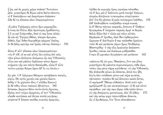ἦ ῥα, καὶ ἐκ χειρὸς χεῖρα σπάσατ' Ἀντινόοιο
ῥεῖα· μνηστῆρες δὲ δόμον κάτα δαῖτα πένοντο.
οἱ δ' ἐπελώβευον καὶ ἐκερτόμεον ἐπέεσσιν·
ὧδε δέ τις εἴπεσκε νέων ὑπερηνορεόντων·
«ἦ μάλα Τηλέμαχος φόνον ἥμιν μερμηρίζει.
ἤ τινας ἐκ Πύλου ἄξει ἀμύντορας ἠμαθόεντος,
ἢ ὅ γε καὶ Σπάρτηθεν, ἐπεί νύ περ ἵεται αἰνῶς·
ἠὲ καὶ εἰς Ἐφύρην ἐθέλει, πίειραν ἄρουραν,
ἐλθεῖν, ὄφρ' ἔνθεν θυμοφθόρα φάρμακ' ἐνείκῃ,
ἐν δὲ βάλῃ κρητῆρι καὶ ἡμέας πάντας ὀλέσσῃ.» 330
ἄλλος δ' αὖτ' εἴπεσκε νέων ὑπερηνορεόντων·
«τίς δ' οἶδ', εἴ κε καὶ αὐτὸς ἰὼν κοίλης ἐπὶ νηὸς
τῆλε φίλων ἀπόληται ἀλώμενος ὥς περ Ὀδυσσεύς;
οὕτω κεν καὶ μᾶλλον ὀφέλλειεν πόνον ἄμμιν·
κτήματα γάρ κεν πάντα δασαίμεθα, οἰκία δ' αὖτε
τούτου μητέρι δοῖμεν ἔχειν ἠδ' ὅς τις ὀπυίοι.»
ὣς φάν· ὁ δ' ὑψόροφον θάλαμον κατεβήσετο πατρός,
εὐρύν, ὅθι νητὸς χρυσὸς καὶ χαλκὸς ἔκειτο
ἐσθής τ' ἐν χηλοῖσιν ἅλις τ' εὐῶδες ἔλαιον.}
ἐν δὲ πίθοι οἴνοιο παλαιοῦ ἡδυπότοιο 340
ἕστασαν, ἄκρητον θεῖον ποτὸν ἐντὸς ἔχοντες,
ἑξείης ποτὶ τοῖχον ἀρηρότες, εἴ ποτ' Ὀδυσσεὺς
οἴκαδε νοστήσειε καὶ ἄλγεα πολλὰ μογήσας.
κληϊσταὶ δ' ἔπεσαν σανίδες πυκινῶς ἀραρυῖαι,
34
ὑψόθεν ἐκ κορυφῆς ὄρεος προέηκε πέτεσθαι.
τὼ δ' ἕως μέν ῥ' ἐπέτοντο μετὰ πνοιῇσ' ἀνέμοιο,
πλησίω ἀλλήλοισι τιταινομένω πτερύγεσσιν·
ἀλλ' ὅτε δὴ μέσσην ἀγορὴν πολύφημον ἱκέσθην, 150
ἔνθ' ἐπιδινηθέντε τιναξάσθην πτερὰ πυκνά,
ἐς δ' ἰδέτην πάντων κεφαλάς, ὄσσοντο δ' ὄλεθρον·
δρυψαμένω δ' ὀνύχεσσι παρειὰς ἀμφί τε δειρὰς
δεξιὼ ἤϊξαν διά τ' οἰκία καὶ πόλιν αὐτῶν.
θάμβησαν δ' ὄρνιθας, ἐπεὶ ἴδον ὀφθαλμοῖσιν·
ὥρμηναν δ' ἀνὰ θυμὸν ἅ περ τελέεσθαι ἔμελλον.
τοῖσι δὲ καὶ μετέειπε γέρων ἥρως Ἁλιθέρσης
Μαστορίδης· ὁ γὰρ οἶος ὁμηλικίην ἐκέκαστο
ὄρνιθας γνῶναι καὶ ἐναίσιμα μυθήσασθαι·
ὅ σφιν ἐῢ φρονέων ἀγορήσατο καὶ μετέειπε· 160
«κέκλυτε δὴ νῦν μευ, Ἰθακήσιοι, ὅττι κεν εἴπω·
μνηστῆρσιν δὲ μάλιστα πιφαυσκόμενος τάδε εἴρω.
τοῖσιν γὰρ μέγα πῆμα κυλίνδεται· οὐ γὰρ Ὀδυσσεὺς
δὴν ἀπάνευθε φίλων ὧν ἔσσεται, ἀλλά που ἤδη
ἐγγὺς ἐὼν τοίσδεσσι φόνον καὶ κῆρα φυτεύει,
πάντεσσιν· πολέσιν δὲ καὶ ἄλλοισιν κακὸν ἔσται,
οἳ νεμόμεσθ' Ἰθάκην εὐδείελον. ἀλλὰ πολὺ πρὶν
φραζώμεσθ' ὥς κεν καταπαύσομεν· οἱ δὲ καὶ αὐτοὶ
παυέσθων· καὶ γάρ σφιν ἄφαρ τόδε λώϊόν ἐστιν.
οὐ γὰρ ἀπείρητος μαντεύομαι, ἀλλ' ἐῢ εἰδώς· 170
καὶ γὰρ κείνῳ φημὶ τελευτηθῆναι ἅπαντα,
ὥς οἱ ἐμυθεόμην, ὅτε Ἴλιον εἰσανέβαινον
27
 