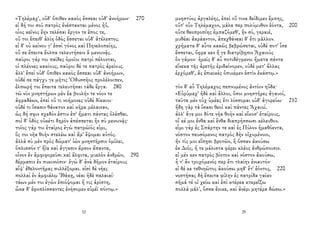 «Τηλέμαχ', οὐδ' ὄπιθεν κακὸς ἔσσεαι οὐδ' ἀνοήμων· 270
εἰ δή τοι σοῦ πατρὸς ἐνέστακται μένος ἠΰ,
οἷος κεῖνος ἔην τελέσαι ἔργον τε ἔπος τε,
οὔ τοι ἔπειθ' ἁλίη ὁδὸς ἔσσεται οὐδ' ἀτέλεστος.
εἰ δ' οὐ κείνου γ' ἐσσὶ γόνος καὶ Πηνελοπείης,
οὔ σε ἔπειτα ἔολπα τελευτήσειν ἃ μενοινᾷς.
παῦροι γάρ τοι παῖδες ὁμοῖοι πατρὶ πέλονται,
οἱ πλέονες κακίους, παῦροι δέ τε πατρὸς ἀρείους.
ἀλλ' ἐπεὶ οὐδ' ὄπιθεν κακὸς ἔσσεαι οὐδ' ἀνοήμων,
οὐδέ σε πάγχυ γε μῆτις Ὀδυσσῆος προλέλοιπεν,
ἐλπωρή τοι ἔπειτα τελευτῆσαι τάδε ἔργα. 280
τῶ νῦν μνηστήρων μὲν ἔα βουλήν τε νόον τε
ἀφραδέων, ἐπεὶ οὔ τι νοήμονες οὐδὲ δίκαιοι·
οὐδέ τι ἴσασιν θάνατον καὶ κῆρα μέλαιναν,
ὡς δή σφιν σχεδόν ἐστιν ἐπ' ἤματι πάντας ὀλέσθαι.
σοὶ δ' ὁδὸς οὐκέτι δηρὸν ἀπέσσεται ἣν σὺ μενοινᾷς·
τοῖος γάρ τοι ἑταῖρος ἐγὼ πατρώϊός εἰμι,
ὅς τοι νῆα θοὴν στελέω καὶ ἅμ' ἕψομαι αὐτός.
ἀλλὰ σὺ μὲν πρὸς δώματ' ἰὼν μνηστῆρσιν ὁμίλει,
ὅπλισσόν τ' ἤϊα καὶ ἄγγεσιν ἄρσον ἅπαντα,
οἶνον ἐν ἀμφιφορεῦσι καὶ ἄλφιτα, μυελὸν ἀνδρῶν, 290
δέρμασιν ἐν πυκινοῖσιν· ἐγὼ δ' ἀνὰ δῆμον ἑταίρους
αἶψ' ἐθελοντῆρας συλλέξομαι. εἰσὶ δὲ νῆες
πολλαὶ ἐν ἀμφιάλῳ Ἰθάκῃ, νέαι ἠδὲ παλαιαί·
τάων μέν τοι ἐγὼν ἐπιόψομαι ἥ τις ἀρίστη,
ὦκα δ' ἐφοπλίσσαντες ἐνήσομεν εὐρέϊ πόντῳ.»
32
μνηστύος ἀργαλέης, ἐπεὶ οὔ τινα δείδιμεν ἔμπης,
οὔτ' οὖν Τηλέμαχον, μάλα περ πολύμυθον ἐόντα, 200
οὔτε θεοπροπίης ἐμπαζόμεθ', ἣν σύ, γεραιέ,
μυθέαι ἀκράαντον, ἀπεχθάνεαι δ' ἔτι μᾶλλον.
χρήματα δ' αὖτε κακῶς βεβρώσεται, οὐδέ ποτ' ἶσα
ἔσσεται, ὄφρα κεν ἥ γε διατρίβῃσιν Ἀχαιοὺς
ὃν γάμον· ἡμεῖς δ' αὖ ποτιδέγμενοι ἤματα πάντα
εἵνεκα τῆς ἀρετῆς ἐριδαίνομεν, οὐδὲ μετ' ἄλλας
ἐρχόμεθ', ἃς ἐπιεικὲς ὀπυιέμεν ἐστὶν ἑκάστῳ.»
τὸν δ' αὖ Τηλέμαχος πεπνυμένος ἀντίον ηὔδα·
«Εὐρύμαχ' ἠδὲ καὶ ἄλλοι, ὅσοι μνηστῆρες ἀγαυοί,
ταῦτα μὲν οὐχ ὑμέας ἔτι λίσσομαι οὐδ' ἀγορεύω· 210
ἤδη γὰρ τὰ ἴσασι θεοὶ καὶ πάντες Ἀχαιοί.
ἀλλ' ἄγε μοι δότε νῆα θοὴν καὶ εἴκοσ' ἑταίρους,
οἵ κέ μοι ἔνθα καὶ ἔνθα διαπρήσσωσι κέλευθον.
εἶμι γὰρ ἐς Σπάρτην τε καὶ ἐς Πύλον ἠμαθόεντα,
νόστον πευσόμενος πατρὸς δὴν οἰχομένοιο,
ἤν τίς μοι εἴπῃσι βροτῶν, ἢ ὄσσαν ἀκούσω
ἐκ Διός, ἥ τε μάλιστα φέρει κλέος ἀνθρώποισιν.
εἰ μέν κεν πατρὸς βίοτον καὶ νόστον ἀκούσω,
ἦ τ' ἂν τρυχόμενός περ ἔτι τλαίην ἐνιαυτόν·
εἰ δέ κε τεθνηῶτος ἀκούσω μηδ' ἔτ' ἐόντος, 220
νοστήσας δὴ ἔπειτα φίλην ἐς πατρίδα γαῖαν
σῆμά τέ οἱ χείω καὶ ἐπὶ κτέρεα κτερεΐξω
πολλὰ μάλ', ὅσσα ἔοικε, καὶ ἀνέρι μητέρα δώσω.»
29
 