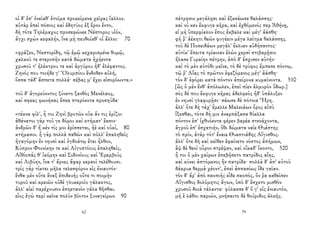 οἱ δ' ἐπ' ὀνείαθ' ἑτοῖμα προκείμενα χεῖρας ἴαλλον.
αὐτὰρ ἐπεὶ πόσιος καὶ ἐδητύος ἐξ ἔρον ἕντο,
δὴ τότε Τηλέμαχος προσεφώνεε Νέστορος υἱόν,
ἄγχι σχὼν κεφαλήν, ἵνα μὴ πευθοίαθ' οἱ ἄλλοι· 70
«φράζεο, Νεστορίδη, τῷ ἐμῷ κεχαρισμένε θυμῷ,
χαλκοῦ τε στεροπὴν κατὰ δώματα ἠχήεντα
χρυσοῦ τ' ἠλέκτρου τε καὶ ἀργύρου ἠδ' ἐλέφαντος.
Ζηνός που τοιήδε γ' Ὀλυμπίου ἔνδοθεν αὐλή,
ὅσσα τάδ' ἄσπετα πολλά· σέβας μ' ἔχει εἰσορόωντα.»
τοῦ δ' ἀγορεύοντος ξύνετο ξανθὸς Μενέλαος,
καί σφεας φωνήσας ἔπεα πτερόεντα προσηύδα·
«τέκνα φίλ', ἦ τοι Ζηνὶ βροτῶν οὐκ ἄν τις ἐρίζοι·
ἀθάνατοι γὰρ τοῦ γε δόμοι καὶ κτήματ' ἔασιν·
ἀνδρῶν δ' ἤ κέν τίς μοι ἐρίσσεται, ἠὲ καὶ οὐκί, 80
κτήμασιν. ἦ γὰρ πολλὰ παθὼν καὶ πόλλ' ἐπαληθεὶς
ἠγαγόμην ἐν νηυσὶ καὶ ὀγδοάτῳ ἔτει ἦλθον,
Κύπρον Φοινίκην τε καὶ Αἰγυπτίους ἐπαληθείς,
Αἰθίοπάς θ' ἱκόμην καὶ Σιδονίους καὶ Ἐρεμβοὺς
καὶ Λιβύην, ἵνα τ' ἄρνες ἄφαρ κεραοὶ τελέθουσι.
τρὶς γὰρ τίκτει μῆλα τελεσφόρον εἰς ἐνιαυτόν·
ἔνθα μὲν οὔτε ἄναξ ἐπιδευὴς οὔτε τι ποιμὴν
τυροῦ καὶ κρειῶν οὐδὲ γλυκεροῖο γάλακτος,
ἀλλ' αἰεὶ παρέχουσιν ἐπηετανὸν γάλα θῆσθαι.
εἷος ἐγὼ περὶ κεῖνα πολὺν βίοτον ξυναγείρων 90
62
πέτρῃσιν μεγάλῃσι καὶ ἐξεσάωσε θαλάσσης·
καί νύ κεν ἔκφυγε κῆρα, καὶ ἐχθόμενός περ Ἀθήνῃ,
εἰ μὴ ὑπερφίαλον ἔπος ἔκβαλε καὶ μέγ' ἀάσθη·
φῆ ῥ' ἀέκητι θεῶν φυγέειν μέγα λαῖτμα θαλάσσης.
τοῦ δὲ Ποσειδάων μεγάλ' ἔκλυεν αὐδήσαντος·
αὐτίκ' ἔπειτα τρίαιναν ἑλὼν χερσὶ στιβαρῇσιν
ἤλασε Γυραίην πέτρην, ἀπὸ δ' ἔσχισεν αὐτήν·
καὶ τὸ μὲν αὐτόθι μεῖνε, τὸ δὲ τρύφος ἔμπεσε πόντῳ,
τῷ ῥ' Αἴας τὸ πρῶτον ἐφεζόμενος μέγ' ἀάσθη·
τὸν δ' ἐφόρει κατὰ πόντον ἀπείρονα κυμαίνοντα. 510
[ὣς ὁ μὲν ἔνθ' ἀπόλωλεν, ἐπεὶ πίεν ἁλμυρὸν ὕδωρ.]
σὸς δέ που ἔκφυγε κῆρας ἀδελφεὸς ἠδ' ὑπάλυξεν
ἐν νηυσὶ γλαφυρῇσι· σάωσε δὲ πότνια Ἥρη.
ἀλλ' ὅτε δὴ τάχ' ἔμελλε Μαλειάων ὄρος αἰπὺ
ἵξεσθαι, τότε δή μιν ἀναρπάξασα θύελλα
πόντον ἐπ' ἰχθυόεντα φέρεν βαρέα στενάχοντα,
ἀγροῦ ἐπ' ἐσχατιήν, ὅθι δώματα ναῖε Θυέστης
τὸ πρίν, ἀτὰρ τότ' ἔναιε Θυεστιάδης Αἴγισθος.
ἀλλ' ὅτε δὴ καὶ κεῖθεν ἐφαίνετο νόστος ἀπήμων,
ἂψ δὲ θεοὶ οὖρον στρέψαν, καὶ οἴκαδ' ἵκοντο, 520
ἦ τοι ὁ μὲν χαίρων ἐπεβήσετο πατρίδος αἴης,
καὶ κύνει ἁπτόμενος ἣν πατρίδα· πολλὰ δ' ἀπ' αὐτοῦ
δάκρυα θερμὰ χέοντ', ἐπεὶ ἀσπασίως ἴδε γαῖαν.
τὸν δ' ἄρ' ἀπὸ σκοπιῆς εἶδε σκοπός, ὅν ῥα καθεῖσεν
Αἴγισθος δολόμητις ἄγων, ὑπὸ δ' ἔσχετο μισθὸν
χρυσοῦ δοιὰ τάλαντα· φύλασσε δ' ὅ γ' εἰς ἐνιαυτόν,
μή ἑ λάθοι παριών, μνήσαιτο δὲ θούριδος ἀλκῆς.
79
 