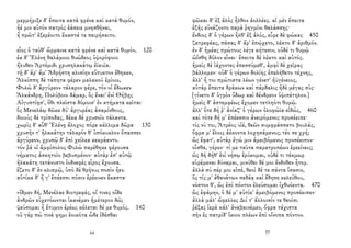 μερμήριξε δ' ἔπειτα κατὰ φρένα καὶ κατὰ θυμόν,
ἠέ μιν αὐτὸν πατρὸς ἐάσειε μνησθῆναι,
ἦ πρῶτ' ἐξερέοιτο ἕκαστά τε πειρήσαιτο.
εἷος ὁ ταῦθ' ὥρμαινε κατὰ φρένα καὶ κατὰ θυμόν, 120
ἐκ δ' Ἑλένη θαλάμοιο θυώδεος ὑψορόφοιο
ἤλυθεν Ἀρτέμιδι χρυσηλακάτῳ ἐϊκυῖα.
τῇ δ' ἄρ' ἅμ' Ἀδρήστη κλισίην εὔτυκτον ἔθηκεν,
Ἀλκίππη δὲ τάπητα φέρεν μαλακοῦ ἐρίοιο,
Φυλὼ δ' ἀργύρεον τάλαρον φέρε, τόν οἱ ἔδωκεν
Ἀλκάνδρη, Πολύβοιο δάμαρ, ὃς ἔναι' ἐνὶ Θήβῃς
Αἰγυπτίῃσ', ὅθι πλεῖστα δόμοισ' ἐν κτήματα κεῖται·
ὃς Μενελάῳ δῶκε δύ' ἀργυρέας ἀσαμίνθους,
δοιοὺς δὲ τρίποδας, δέκα δὲ χρυσοῖο τάλαντα.
χωρὶς δ' αὖθ' Ἑλένῃ ἄλοχος πόρε κάλλιμα δῶρα· 130
χρυσῆν τ' ἠλακάτην τάλαρόν θ' ὑπόκυκλον ὄπασσεν
ἀργύρεον, χρυσῷ δ' ἐπὶ χείλεα κεκράαντο.
τόν ῥά οἱ ἀμφίπολος Φυλὼ παρέθηκε φέρουσα
νήματος ἀσκητοῖο βεβυσμένον· αὐτὰρ ἐπ' αὐτῷ
ἠλακάτη τετάνυστο ἰοδνεφὲς εἶρος ἔχουσα.
ἕζετο δ' ἐν κλισμῷ, ὑπὸ δὲ θρῆνυς ποσὶν ἦεν.
αὐτίκα δ' ἥ γ' ἐπέεσσι πόσιν ἐρέεινεν ἕκαστα·
«ἴδμεν δή, Μενέλαε διοτρεφές, οἵ τινες οἵδε
ἀνδρῶν εὐχετόωνται ἱκανέμεν ἡμέτερον δῶ;
ψεύσομαι ἦ ἔτυμον ἐρέω; κέλεται δέ με θυμός. 140
οὐ γάρ πώ τινά φημι ἐοικότα ὧδε ἰδέσθαι
64
φῶκαι δ' ἐξ ἁλὸς ἦλθον ἀολλέες. αἱ μὲν ἔπειτα
ἑξῆς εὐνάζοντο παρὰ ῥηγμῖνι θαλάσσης·
ἔνδιος δ' ὁ γέρων ἦλθ' ἐξ ἁλός, εὗρε δὲ φώκας 450
ζατρεφέας, πάσας δ' ἄρ' ἐπῴχετο, λέκτο δ' ἀριθμόν.
ἐν δ' ἡμέας πρώτους λέγε κήτεσιν, οὐδέ τι θυμῷ
ὠΐσθη δόλον εἶναι· ἔπειτα δὲ λέκτο καὶ αὐτός.
ἡμεῖς δὲ ἰάχοντες ἐπεσσύμεθ', ἀμφὶ δὲ χεῖρας
βάλλομεν· οὐδ' ὁ γέρων δολίης ἐπελήθετο τέχνης,
ἀλλ' ἦ τοι πρώτιστα λέων γένετ' ἠϋγένειος,
αὐτὰρ ἔπειτα δράκων καὶ πάρδαλις ἠδὲ μέγας σῦς·
[γίνετο δ' ὑγρὸν ὕδωρ καὶ δένδρεον ὑψιπέτηλον.]
ἡμεῖς δ' ἀστεμφέως ἔχομεν τετληότι θυμῷ.
ἀλλ' ὅτε δή ῥ' ἀνίαζ' ὁ γέρων ὀλοφώϊα εἰδώς, 460
καὶ τότε δή μ' ἐπέεσσιν ἀνειρόμενος προσέειπε·
τίς νύ τοι, Ἀτρέος υἱέ, θεῶν συμφράσσατο βουλάς,
ὄφρα μ' ἕλοις ἀέκοντα λοχησάμενος; τέο σε χρή;
ὣς ἔφατ', αὐτὰρ ἐγώ μιν ἀμειβόμενος προσέειπον·
οἶσθα, γέρον· τί με ταῦτα παρατροπέων ἐρεείνεις;
ὡς δὴ δήθ' ἐνὶ νήσῳ ἐρύκομαι, οὐδέ τι τέκμωρ
εὑρέμεναι δύναμαι, μινύθει δέ μοι ἔνδοθεν ἦτορ.
ἀλλὰ σύ πέρ μοι εἰπέ, θεοὶ δέ τε πάντα ἴσασιν,
ὅς τίς μ' ἀθανάτων πεδάᾳ καὶ ἔδησε κελεύθου,
νόστον θ', ὡς ἐπὶ πόντον ἐλεύσομαι ἰχθυόεντα. 470
ὣς ἐφάμην, ὁ δέ μ' αὐτίκ' ἀμειβόμενος προσέειπεν·
ἀλλὰ μάλ' ὤφελλες Διί τ' ἄλλοισίν τε θεοῖσι
ῥέξας ἱερὰ κάλ' ἀναβαινέμεν, ὄφρα τάχιστα
σὴν ἐς πατρίδ' ἵκοιο πλέων ἐπὶ οἴνοπα πόντον.
77
 