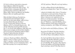 ἡ δ' αὐτοῦ τετάνυστο περὶ σπείους γλαφυροῖο
ἡμερὶς ἡβώωσα, τεθήλει δὲ σταφυλῇσι.
κρῆναι δ' ἑξείης πίσυρες ῥέον ὕδατι λευκῷ, 70
πλησίαι ἀλλήλων τετραμμέναι ἄλλυδις ἄλλη.
ἀμφὶ δὲ λειμῶνες μαλακοὶ ἴου ἠδὲ σελίνου
θήλεον. ἔνθα κ' ἔπειτα καὶ ἀθάνατός περ ἐπελθὼν
θηήσαιτο ἰδὼν καὶ τερφθείη φρεσὶν ᾗσιν.
ἔνθα στὰς θηεῖτο διάκτορος Ἀργεϊφόντης.
αὐτὰρ ἐπεὶ δὴ πάντα ἑῷ θηήσατο θυμῷ,
αὐτίκ' ἄρ' εἰς εὐρὺ σπέος ἤλυθεν. οὐδέ μιν ἄντην
ἠγνοίησεν ἰδοῦσα Καλυψώ, δῖα θεάων·
οὐ γάρ τ' ἀγνῶτες θεοὶ ἀλλήλοισι πέλονται
ἀθάνατοι, οὐδ' εἴ τις ἀπόπροθι δώματα ναίει. 80
οὐδ' ἄρ' Ὀδυσσῆα μεγαλήτορα ἔνδον ἔτετμεν,
ἀλλ' ὅ γ' ἐπ' ἀκτῆς κλαῖε καθήμενος, ἔνθα πάρος περ,
δάκρυσι καὶ στοναχῇσι καὶ ἄλγεσι θυμὸν ἐρέχθων
πόντον ἐπ' ἀτρύγετον δερκέσκετο δάκρυα λείβων.
Ἑρμείαν δ' ἐρέεινε Καλυψώ, δῖα θεάων,
ἐν θρόνῳ ἱδρύσασα φαεινῷ σιγαλόεντι·
«τίπτε μοι, Ἑρμεία χρυσόῤῥαπι, εἰλήλουθας,
αἰδοῖός τε φίλος τε; πάρος γε μὲν οὔ τι θαμίζεις.
αὔδα ὅ τι φρονέεις· τελέσαι δέ με θυμὸς ἄνωγεν,
εἰ δύναμαι τελέσαι γε καὶ εἰ τετελεσμένον ἐστίν. 90
[ἀλλ' ἕπεο προτέρω, ἵνα τοι πὰρ ξείνια θείω.]»
98
αἵ θ' ἁλὶ κεκλίαται· Ἰθάκη δέ τε καὶ περὶ πασέων.»
ὣς φάτο, μείδησεν δὲ βοὴν ἀγαθὸς Μενέλαος,
χειρί τέ μιν κατέρεξεν ἔπος τ' ἔφατ' ἔκ τ' ὀνόμαζεν· 610
«αἵματός εἰς ἀγαθοῖο, φίλον τέκος, οἷ' ἀγορεύεις·
τοιγὰρ ἐγώ τοι ταῦτα μεταστήσω· δύναμαι γάρ.
δώρων δ', ὅσσ' ἐν ἐμῷ οἴκῳ κειμήλια κεῖται,
δώσω, ὃ κάλλιστον καὶ τιμηέστατόν ἐστι.
δώσω τοι κρητῆρα τετυγμένον· ἀργύρεος δὲ
ἔστιν ἅπας, χρυσῷ δ' ἐπὶ χείλεα κεκράανται,
ἔργον δ' Ἡφαίστοιο· πόρεν δέ ἑ Φαίδιμος ἥρως,
Σιδονίων βασιλεύς, ὅθ' ἑὸς δόμος ἀμφεκάλυψε
κεῖσέ με νοστήσαντα· τεῒν δ' ἐθέλω τόδ' ὀπάσσαι.»
ὣς οἱ μὲν τοιαῦτα πρὸς ἀλλήλους ἀγόρευον, 620
δαιτυμόνες δ' ἐς δώματ' ἴσαν θείου βασιλῆος.
οἱ δ' ἦγον μὲν μῆλα, φέρον δ' εὐήνορα οἶνον·
σῖτον δέ σφ' ἄλοχοι καλλικρήδεμνοι ἔπεμπον.
ὣς οἱ μὲν περὶ δεῖπνον ἐνὶ μεγάροισι πένοντο,
μνηστῆρες δὲ πάροιθεν Ὀδυσσῆος μεγάροιο
δίσκοισιν τέρποντο καὶ αἰγανέῃσιν ἱέντες,
ἐν τυκτῷ δαπέδῳ, ὅθι περ πάρος, ὕβριν ἔχοντες.
Ἀντίνοος δὲ καθῆστο καὶ Εὐρύμαχος θεοειδής,
ἀρχοὶ μνηστήρων, ἀρετῇ δ' ἔσαν ἔξοχ' ἄριστοι.
83
 