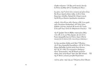 94
οἴκαδε νισόμενον· ὁ δ' ἔβη μετὰ πατρὸς ἀκουὴν
ἐς Πύλον ἠγαθέην ἠδ' ἐς Λακεδαίμονα δῖαν.»
ὣς φάτο, τῆς δ' αὐτοῦ λύτο γούνατα καὶ φίλον ἦτορ·
δὴν δέ μιν ἀφασίη ἐπέων λάβε, τὼ δέ οἱ ὄσσε
δακρυόφιν πλῆσθεν, θαλερὴ δέ οἱ ἔσχετο φωνή.
ὀψὲ δὲ δή μιν ἔπεσσιν ἀμειβομένη προσέειπε·
«κῆρυξ, τίπτε δέ μοι πάϊς οἴχεται; οὐδέ τί μιν χρεὼ
νηῶν ὠκυπόρων ἐπιβαινέμεν, αἵ θ' ἁλὸς ἵπποι
ἀνδράσι γίνονται, περόωσι δὲ πουλὺν ἐφ' ὑγρήν.
ἦ ἵνα μηδ' ὄνομ' αὐτοῦ ἐν ἀνθρώποισι λίπηται;» 710
τὴν δ' ἠμείβετ' ἔπειτα Μέδων πεπνυμένα εἰδώς·
«οὐκ οἶδ', ἤ τίς μιν θεὸς ὤρορεν, ἦε καὶ αὐτοῦ
θυμὸς ἐφωρμήθη ἴμεν ἐς Πύλον, ὄφρα πύθηται
πατρὸς ἑοῦ ἢ νόστον ἢ ὅν τινα πότμον ἐπέσπεν.»
ὣς ἄρα φωνήσας ἀπέβη κατὰ δῶμ' Ὀδυσῆος.
τὴν δ' ἄχος ἀμφεχύθη θυμοφθόρον, οὐδ' ἄρ' ἔτ' ἔτλη
δίφρῳ ἐφέζεσθαι πολλῶν κατὰ οἶκον ἐόντων,
ἀλλ' ἄρ' ἐπ' οὐδοῦ ἷζε πολυκμήτου θαλάμοιο
οἴκτρ' ὀλοφυρομένη· περὶ δὲ δμῳαὶ μινύριζον
πᾶσαι, ὅσαι κατὰ δώματ' ἔσαν νέαι ἠδὲ παλαιαί. 720
τῇς δ' ἁδινὸν γοόωσα μετηύδα Πηνελόπεια·
«κλῦτε, φίλαι· περὶ γάρ μοι Ὀλύμπιος ἄλγε' ἔδωκεν
87
 