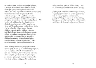 ἐκ πασέων, ὅσσαι μοι ὁμοῦ τράφον ἠδ' ἐγένοντο,
ἣ πρὶν μὲν πόσιν ἐσθλὸν ἀπώλεσα θυμολέοντα,
παντοίῃσ' ἀρετῇσι κεκασμένον ἐν Δαναοῖσιν,
ἐσθλόν, τοῦ κλέος εὐρὺ καθ' Ἑλλάδα καὶ μέσον Ἄργος.
νῦν αὖ παῖδ' ἀγαπητὸν ἀνηρέψαντο θύελλαι
ἀκλέα ἐκ μεγάρων, οὐδ' ὁρμηθέντος ἄκουσα.
σχέτλιαι, οὐδ' ὑμεῖς περ ἐνὶ φρεσὶ θέσθε ἑκάστη
ἐκ λεχέων μ' ἀνεγεῖραι, ἐπιστάμεναι σάφα θυμῷ, 730
ὁππότε κεῖνος ἔβη κοίλην ἐπὶ νῆα μέλαιναν.
εἰ γὰρ ἐγὼ πυθόμην ταύτην ὁδὸν ὁρμαίνοντα,
τῶ κε μάλ' ἤ κεν ἔμεινε, καὶ ἐσσύμενός περ ὁδοῖο,
ἤ κέ με τεθνηυῖαν ἐνὶ μεγάροισιν ἔλειπεν.
ἀλλά τις ὀτρηρῶς Δολίον καλέσειε γέροντα,
δμῶ' ἐμόν, ὅν μοι δῶκε πατὴρ ἔτι δεῦρο κιούσῃ,
καί μοι κῆπον ἔχει πολυδένδρεον, ὄφρα τάχιστα
Λαέρτῃ τάδε πάντα παρεζόμενος καταλέξῃ,
εἰ δή πού τινα κεῖνος ἐνὶ φρεσὶ μῆτιν ὑφήνας
ἐξελθὼν λαοῖσιν ὀδύρεται, οἳ μεμάασιν 740
ὃν καὶ Ὀδυσσῆος φθεῖσαι γόνον ἀντιθέοιο.»
τὴν δ' αὖτε προσέειπε φίλη τροφὸς Εὐρύκλεια·
«νύμφα φίλη, σὺ μὲν ἄρ με κατάκτανε νηλέϊ χαλκῷ,
ἢ ἔα ἐν μεγάρῳ· μῦθον δέ τοι οὐκ ἐπικεύσω.
ᾔδε' ἐγὼ τάδε πάντα, πόρον δέ οἱ, ὅσσ' ἐκέλευσε,
σῖτον καὶ μέθυ ἡδύ· ἐμεῦ δ' ἕλετο μέγαν ὅρκον
μὴ πρὶν σοὶ ἐρέειν, πρὶν δωδεκάτην γε γενέσθαι
ἤ σ' αὐτὴν ποθέσαι καὶ ἀφορμηθέντος ἀκοῦσαι,
88
κούρη Ἰκαρίοιο· φίλον δέ οἱ ἦτορ ἰάνθη, 840
ὥς οἱ ἐναργὲς ὄνειρον ἐπέσσυτο νυκτὸς ἀμολγῷ.
μνηστῆρες δ' ἀναβάντες ἐπέπλεον ὑγρὰ κέλευθα,
Τηλεμάχῳ φόνον αἰπὺν ἐνὶ φρεσὶν ὁρμαίνοντες.
ἔστι δέ τις νῆσος μέσσῃ ἁλὶ πετρήεσσα,
μεσσηγὺς Ἰθάκης τε Σάμοιό τε παιπαλοέσσης,
Ἀστερίς, οὐ μεγάλη, λιμένες δ' ἔνι ναύλοχοι αὐτῇ
ἀμφίδυμοι· τῇ τόν γε μένον λοχόωντες Ἀχαιοί.
93
 