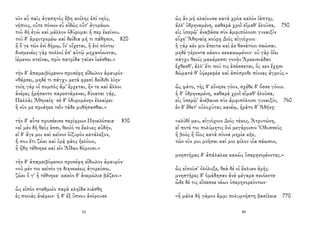 νῦν αὖ παῖς ἀγαπητὸς ἔβη κοίλης ἐπὶ νηός,
νήπιος, οὔτε πόνων εὖ εἰδὼς οὔτ' ἀγοράων.
τοῦ δὴ ἐγὼ καὶ μᾶλλον ὀδύρομαι ἤ περ ἐκείνου.
τοῦ δ' ἀμφιτρομέω καὶ δείδια μή τι πάθῃσιν, 820
ἢ ὅ γε τῶν ἐνὶ δήμῳ, ἵν' οἴχεται, ἢ ἐνὶ πόντῳ·
δυσμενέες γὰρ πολλοὶ ἐπ' αὐτῷ μηχανόωνται,
ἱέμενοι κτεῖναι, πρὶν πατρίδα γαῖαν ἱκέσθαι.»
τὴν δ' ἀπαμειβόμενον προσέφη εἴδωλον ἀμαυρόν·
«θάρσει, μηδέ τι πάγχυ μετὰ φρεσὶ δείδιθι λίην·
τοίη γάρ οἱ πομπὸς ἅμ' ἔρχεται, ἥν τε καὶ ἄλλοι
ἀνέρες ἠρήσαντο παρεστάμεναι, δύναται γάρ,
Παλλὰς Ἀθηναίη· σὲ δ' ὀδυρομένην ἐλεαίρει·
ἣ νῦν με προέηκε τεῒν τάδε μυθήσασθαι.»
τὴν δ' αὖτε προσέειπε περίφρων Πηνελόπεια· 830
«εἰ μὲν δὴ θεός ἐσσι, θεοῖό τε ἔκλυες αὐδήν,
εἰ δ' ἄγε μοι καὶ κεῖνον ὀϊζυρὸν κατάλεξον,
ἤ που ἔτι ζώει καὶ ὁρᾷ φάος ἠελίοιο,
ἦ ἤδη τέθνηκε καὶ εἰν Ἀΐδαο δόμοισι.»
τὴν δ' ἀπαμειβόμενον προσέφη εἴδωλον ἀμαυρόν·
«οὐ μέν τοι κεῖνόν γε διηνεκέως ἀγορεύσω,
ζώει ὅ γ' ἦ τέθνηκε· κακὸν δ' ἀνεμώλια βάζειν.»
ὣς εἰπὸν σταθμοῖο παρὰ κληῖδα λιάσθη
ἐς πνοιὰς ἀνέμων· ἡ δ' ἐξ ὕπνου ἀνόρουσε
92
ὡς ἂν μὴ κλαίουσα κατὰ χρόα καλὸν ἰάπτῃς.
ἀλλ' ὑδρηναμένη, καθαρὰ χροῒ εἵμαθ' ἑλοῦσα, 750
εἰς ὑπερῷ' ἀναβᾶσα σὺν ἀμφιπόλοισι γυναιξὶν
εὔχε' Ἀθηναίῃ κούρῃ Διὸς αἰγιόχοιο·
ἡ γάρ κέν μιν ἔπειτα καὶ ἐκ θανάτοιο σαώσαι.
μηδὲ γέροντα κάκου κεκακωμένον· οὐ γὰρ ὀΐω
πάγχυ θεοῖς μακάρεσσι γονὴν Ἀρκεισιάδαο
ἔχθεσθ', ἀλλ' ἔτι πού τις ἐπέσσεται, ὅς κεν ἔχῃσι
δώματά θ' ὑψερεφέα καὶ ἀπόπροθι πίονας ἀγρούς.»
ὣς φάτο, τῆς δ' εὔνησε γόον, σχέθε δ' ὄσσε γόοιο.
ἡ δ' ὑδρηναμένη, καθαρὰ χροῒ εἵμαθ' ἑλοῦσα,
εἰς ὑπερῷ' ἀνέβαινε σὺν ἀμφιπόλοισι γυναιξίν, 760
ἐν δ' ἔθετ' οὐλοχύτας κανέῳ, ἠρᾶτο δ' Ἀθήνῃ·
«κλῦθί μευ, αἰγιόχοιο Διὸς τέκος, Ἀτρυτώνη,
εἴ ποτέ τοι πολύμητις ἐνὶ μεγάροισιν Ὀδυσσεὺς
ἢ βοὸς ἢ ὄϊος κατὰ πίονα μηρία κῆε,
τῶν νῦν μοι μνῆσαι καί μοι φίλον υἷα σάωσον,
μνηστῆρας δ' ἀπάλαλκε κακῶς ὑπερηνορέοντας.»
ὣς εἰποῦσ' ὀλόλυξε, θεὰ δέ οἱ ἔκλυεν ἀρῆς.
μνηστῆρες δ' ὁμάδησαν ἀνὰ μέγαρα σκιόεντα·
ὧδε δέ τις εἴπεσκε νέων ὑπερηνορεόντων·
«ἦ μάλα δὴ γάμον ἄμμι πολυμνήστη βασίλεια 770
89
 