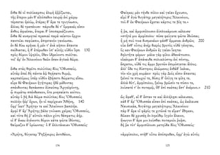 ἔνθα δέ οἱ πολύκαρπος ἀλῳὴ ἐῤῥίζωται,
τῆς ἕτερον μέν θ' εἱλόπεδον λευρῷ ἐνὶ χώρῳ
τέρσεται ἠελίῳ, ἑτέρας δ' ἄρα τε τρυγόωσιν,
ἄλλας δὲ τραπέουσι· πάροιθε δέ τ' ὄμφακές εἰσιν
ἄνθος ἀφιεῖσαι, ἕτεραι δ' ὑποπερκάζουσιν.
ἔνθα δὲ κοσμηταὶ πρασιαὶ παρὰ νείατον ὄρχον
παντοῖαι πεφύασιν, ἐπηετανὸν γανόωσαι.
ἐν δὲ δύω κρῆναι ἡ μέν τ' ἀνὰ κῆπον ἅπαντα
σκίδναται, ἡ δ' ἑτέρωθεν ὑπ' αὐλῆς οὐδὸν ἵησι 130
πρὸς δόμον ὑψηλόν, ὅθεν ὑδρεύοντο πολῖται.
τοῖ' ἄρ' ἐν Ἀλκινόοιο θεῶν ἔσαν ἀγλαὰ δῶρα.
ἔνθα στὰς θηεῖτο πολύτλας δῖος Ὀδυσσεύς.
αὐτὰρ ἐπεὶ δὴ πάντα ἑῷ θηήσατο θυμῷ,
καρπαλίμως ὑπὲρ οὐδὸν ἐβήσετο δώματος εἴσω.
εὗρε δὲ Φαιήκων ἡγήτορας ἠδὲ μέδοντας
σπένδοντας δεπάεσσιν ἐϋσκόπῳ Ἀργεϊφόντῃ,
ᾧ πυμάτῳ σπένδεσκον, ὅτε μνησαίατο κοίτου.
αὐτὰρ ὁ βῆ διὰ δῶμα πολύτλας δῖος Ὀδυσσεὺς
πολλὴν ἠέρ' ἔχων, ἥν οἱ περίχευεν Ἀθήνη, 140
ὄφρ' ἵκετ' Ἀρήτην τε καὶ Ἀλκίνοον βασιλῆα.
ἀμφὶ δ' ἄρ' Ἀρήτης βάλε γούνασι χεῖρας Ὀδυσσεύς,
καὶ τότε δή ῥ' αὐτοῖο πάλιν χύτο θέσφατος ἀήρ.
οἱ δ' ἄνεω ἐγένοντο δόμον κάτα φῶτα ἰδόντες,
θαύμαζον δ' ὁρόωντες· ὁ δ' ἐλλιτάνευεν Ὀδυσσεύς·
«Ἀρήτη, θύγατερ Ῥηξήνορος ἀντιθέοιο,
136
Φαίηκες μὲν τήνδε πόλιν καὶ γαῖαν ἔχουσιν,
εἰμὶ δ' ἐγὼ θυγάτηρ μεγαλήτορος Ἀλκινόοιο,
τοῦ δ' ἐκ Φαιήκων ἔχεται κάρτος τε βίη τε.»
ἦ ῥα, καὶ ἀμφιπόλοισιν ἐϋπλοκάμοισι κέλευσε·
«στῆτέ μοι ἀμφίπολοι· πόσε φεύγετε φῶτα ἰδοῦσαι;
ἦ μή πού τινα δυσμενέων φάσθ' ἔμμεναι ἀνδρῶν; 200
οὐκ ἔσθ' οὗτος ἀνὴρ διερὸς βροτὸς οὐδὲ γένηται,
ὅς κεν Φαιήκων ἀνδρῶν ἐς γαῖαν ἵκηται
δηϊοτῆτα φέρων· μάλα γὰρ φίλοι ἀθανάτοισιν.
οἰκέομεν δ' ἀπάνευθε πολυκλύστῳ ἐνὶ πόντῳ,
ἔσχατοι, οὐδέ τις ἄμμι βροτῶν ἐπιμίσγεται ἄλλος.
ἀλλ' ὅδε τις δύστηνος ἀλώμενος ἐνθάδ' ἱκάνει,
τὸν νῦν χρὴ κομέειν· πρὸς γὰρ Διός εἰσιν ἅπαντες
ξεῖνοί τε πτωχοί τε, δόσις δ' ὀλίγη τε φίλη τε.
ἀλλὰ δότ', ἀμφίπολοι, ξείνῳ βρῶσίν τε πόσιν τε,
λούσατέ τ' ἐν ποταμῷ, ὅθ' ἐπὶ σκέπας ἔστ' ἀνέμοιο.» 210
ὣς ἔφαθ', αἱ δ' ἔσταν τε καὶ ἀλλήλῃσι κέλευσαν,
κὰδ δ' ἄρ' Ὀδυσσέα εἷσαν ἐπὶ σκέπας, ὡς ἐκέλευσε
Ναυσικάα, θυγάτηρ μεγαλήτορος Ἀλκινόοιο·
πὰρ δ' ἄρα οἱ φᾶρός τε χιτῶνά τε εἵματ' ἔθηκαν,
δῶκαν δὲ χρυσέῃ ἐν ληκύθῳ ὑγρὸν ἔλαιον,
ἤνωγον δ' ἄρα μιν λοῦσθαι ποταμοῖο ῥοῇσι.
δή ῥα τότ' ἀμφιπόλοισι μετηύδα δῖος Ὀδυσσεύς·
«ἀμφίπολοι, στῆθ' οὕτω ἀπόπροθεν, ὄφρ' ἐγὼ αὐτὸς
125
 
