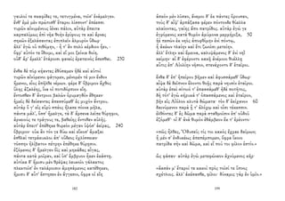 γαυλοί τε σκαφίδες τε, τετυγμένα, τοῖσ' ἐνάμελγεν.
ἔνθ' ἐμὲ μὲν πρώτισθ' ἕταροι λίσσοντ' ἐπέεσσι
τυρῶν αἰνυμένους ἰέναι πάλιν, αὐτὰρ ἔπειτα
καρπαλίμως ἐπὶ νῆα θοὴν ἐρίφους τε καὶ ἄρνας
σηκῶν ἐξελάσαντας ἐπιπλεῖν ἁλμυρὸν ὕδωρ·
ἀλλ' ἐγὼ οὐ πιθόμην, - ἦ τ' ἂν πολὺ κέρδιον ἦεν, -
ὄφρ' αὐτόν τε ἴδοιμι, καὶ εἴ μοι ξείνια δοίη.
οὐδ' ἄρ' ἔμελλ' ἑτάροισι φανεὶς ἐρατεινὸς ἔσεσθαι. 230
ἔνθα δὲ πῦρ κήαντες ἐθύσαμεν ἠδὲ καὶ αὐτοὶ
τυρῶν αἰνύμενοι φάγομεν, μένομέν τέ μιν ἔνδον
ἥμενοι, εἷος ἐπῆλθε νέμων. φέρε δ' ὄβριμον ἄχθος
ὕλης ἀζαλέης, ἵνα οἱ ποτιδόρπιον εἴη.
ἔντοσθεν δ' ἄντροιο βαλὼν ὀρυμαγδὸν ἔθηκεν·
ἡμεῖς δὲ δείσαντες ἀπεσσύμεθ' ἐς μυχὸν ἄντρου.
αὐτὰρ ὅ γ' εἰς εὐρὺ σπέος ἤλασε πίονα μῆλα,
πάντα μάλ', ὅσσ' ἤμελγε, τὰ δ' ἄρσενα λεῖπε θύρηφιν,
ἀρνειούς τε τράγους τε, βαθείης ἔντοθεν αὐλῆς.
αὐτὰρ ἔπειτ' ἐπέθηκε θυρεὸν μέγαν ὑψόσ' ἀείρας, 240
ὄβριμον· οὐκ ἂν τόν γε δύω καὶ εἴκοσ' ἄμαξαι
ἐσθλαὶ τετράκυκλοι ἀπ' οὔδεος ὀχλίσσειαν·
τόσσην ἠλίβατον πέτρην ἐπέθηκε θύρῃσιν.
ἑζόμενος δ' ἤμελγεν ὄϊς καὶ μηκάδας αἶγας,
πάντα κατὰ μοῖραν, καὶ ὑπ' ἔμβρυον ἧκεν ἑκάστῃ.
αὐτίκα δ' ἥμισυ μὲν θρέψας λευκοῖο γάλακτος
πλεκτοῖσ' ἐν ταλάροισιν ἀμησάμενος κατέθηκεν,
ἥμισυ δ' αὖτ' ἔστησεν ἐν ἄγγεσιν, ὄφρα οἱ εἴη
182
ἀσκὸν μὲν λῦσαν, ἄνεμοι δ' ἐκ πάντες ὄρουσαν,
τοὺς δ' αἶψ' ἁρπάξασα φέρεν πόντονδε θύελλα
κλαίοντας, γαίης ἄπο πατρίδος. αὐτὰρ ἐγώ γε
ἐγρόμενος κατὰ θυμὸν ἀμύμονα μερμήριξα, 50
ἠὲ πεσὼν ἐκ νηὸς ἀποφθίμην ἐνὶ πόντῳ,
ἦ ἀκέων τλαίην καὶ ἔτι ζωοῖσι μετείην.
ἀλλ' ἔτλην καὶ ἔμεινα, καλυψάμενος δ' ἐνὶ νηῒ
κείμην· αἱ δ' ἐφέροντο κακῇ ἀνέμοιο θυέλλῃ
αὖτις ἐπ' Αἰολίην νῆσον, στενάχοντο δ' ἑταῖροι.
ἔνθα δ' ἐπ' ἠπείρου βῆμεν καὶ ἀφυσσάμεθ' ὕδωρ·
αἶψα δὲ δεῖπνον ἕλοντο θοῇς παρὰ νηυσὶν ἑταῖροι.
αὐτὰρ ἐπεὶ σίτοιό τ' ἐπασσάμεθ' ἠδὲ ποτῆτος,
δὴ τότ' ἐγὼ κήρυκά τ' ὀπασσάμενος καὶ ἑταῖρον,
βῆν εἰς Αἰόλοο κλυτὰ δώματα· τὸν δ' ἐκίχανον 60
δαινύμενον παρὰ ᾗ τ' ἀλόχῳ καὶ οἷσι τέκεσσιν.
ἐλθόντες δ' ἐς δῶμα παρὰ σταθμοῖσιν ἐπ' οὐδοῦ
ἑζόμεθ'· οἱ δ' ἀνὰ θυμὸν ἐθάμβεον ἔκ τ' ἐρέοντο·
«πῶς ἦλθες, Ὀδυσεῦ; τίς τοι κακὸς ἔχραε δαίμων;
ἦ μέν σ' ἐνδυκέως ἀπεπέμπομεν, ὄφρα ἵκοιο
πατρίδα σὴν καὶ δῶμα, καὶ εἴ πού τοι φίλον ἐστίν.»
ὣς φάσαν· αὐτὰρ ἐγὼ μετεφώνεον ἀχνύμενος κῆρ·
«ἄασάν μ' ἕταροί τε κακοὶ πρὸς τοῖσί τε ὕπνος
σχέτλιος. ἀλλ' ἀκέσασθε, φίλοι· δύναμις γὰρ ἐν ὑμῖν.»
199
 