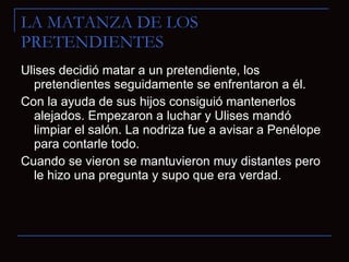 LA MATANZA DE LOS PRETENDIENTES Ulises decidió matar a un pretendiente, los pretendientes seguidamente se enfrentaron a él. Con la ayuda de sus hijos consiguió mantenerlos alejados. Empezaron a luchar y Ulises mandó limpiar el salón. La nodriza fue a avisar a Penélope para contarle todo. Cuando se vieron se mantuvieron muy distantes pero le hizo una pregunta y supo que era verdad. 