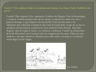 Canto 12 Ulises continúa el relato de sus aventuras ante los feacios. Las Sirenas, Escila y Caribdis, la isla
del Sol.

  Cuando Ulises regresó a Eea , quemaron el cadáver de Elpenór .Circe le da presagios
  y consejos. Cuando pasaron cerca de las sirenas, se taparon los oídos con cera y
  pasaron de largo. Luego llegaron a la isla del Sol, Ulises les hizo jurar a sus
  tripulantes que solamente comieran lo que Circe les había dado. Luego de un mes se
  quedaron sin provisiones, comieron las vacas mientras Ulises dormía. Siete días
  después dejo de soplar el viento y se volvieron a embarcar. Cuando ya estaban lejos
  de la isla Zeus lanzó rayos contra la nave en venganza por las vacas. Ulises ató unas
  maderos y así logró sobrevivir. Durante nueve días estuvo a la deriva y a la decima
  noche llegó a la isla Ogigia.




                                                                               Las sirenas.
 