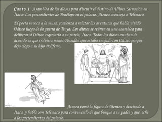 Canto 1 Asamblea de los dioses para discutir el destino de Ulises. Situación en
Ítaca: Los pretendientes de Penélope en el palacio. Atenea aconseja a Telémaco.
El poeta invoca a la musa, comienza a relatar las aventuras que había vivido
Odiseo luego de la guerra de Troya. Los dioses se reúnen en una asamblea para
deliberar si Odiseo regresaría a su patria, Ítaca. Todos los dioses estaban de
acuerdo en que volviera menos Poseidón que estaba enojado con Odiseo porque
dejo ciego a su hijo Polífemo.




                                 Atenea tomó la figura de Mentes y desciende a
Ítaca y habla con Telémaco para convencerlo de que busque a su padre y que eche
a los pretendientes del palacio.
 